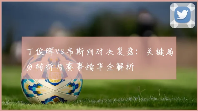 丁俊晖vs韦斯利对决复盘：关键局分转折与赛事精华全解析