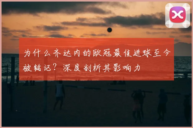 为什么齐达内的欧冠最佳进球至今被铭记？深度剖析其影响力