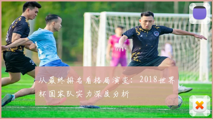 从最终排名看格局演变：2018世界杯国家队实力深度分析
