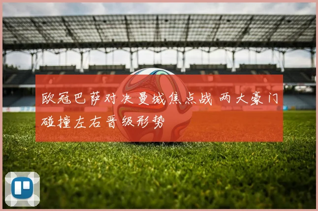 欧冠巴萨对决曼城焦点战 两大豪门碰撞左右晋级形势