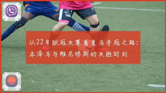 从22年欧冠决赛看皇马夺冠之路：本泽马与维尼修斯的决胜时刻
