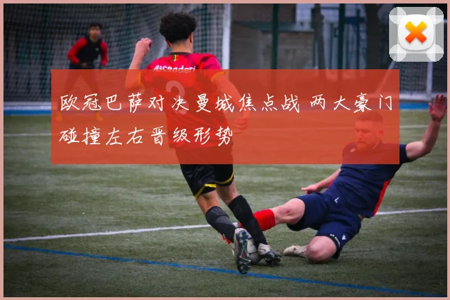 欧冠巴萨对决曼城焦点战 两大豪门碰撞左右晋级形势
