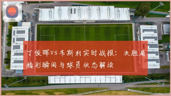 丁俊晖vs韦斯利实时战报：决胜局精彩瞬间与球员状态解读