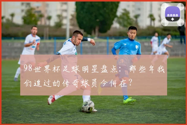 98世界杯足球明星盘点：那些年我们追过的传奇球员今何在？